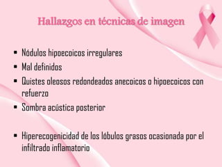 Hallazgos en técnicas de imagen
• Nódulos hipoecoicos irregulares
• Mal definidos
• Quistes oleosos redondeados anecoicos o hipoecoicos con
refuerzo
• Sombra acústica posterior
• Hiperecogenicidad de los lóbulos grasos ocasionada por el
infiltrado inflamatorio

 