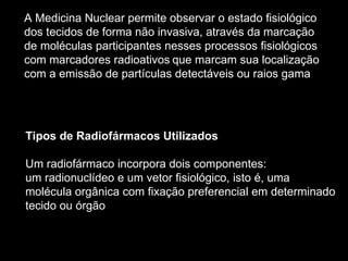 A Medicina Nuclear permite observar o estado fisiológico  dos tecidos de forma não invasiva, através da marcação  de moléculas participantes nesses processos fisiológicos  com marcadores radioativos   que marcam sua localização  com a emissão de partículas detectáveis ou raios gama   Tipos de Radiofármacos Utilizados Um radiofármaco incorpora dois componentes: um radionuclídeo e um vetor fisiológico, isto é, uma  molécula orgânica com fixação preferencial em determinado  tecido ou órgão 
