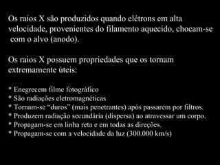 Os raios X são produzidos quando elétrons em alta  velocidade, provenientes do filamento aquecido, chocam-se com o alvo (anodo).  Os raios X possuem propriedades que os tornam  extremamente úteis: * Enegrecem filme fotográfico * São radiações eletromagnéticas * Tornam-se “duros” (mais penetrantes) após passarem por filtros. * Produzem radiação secundária (dispersa) ao atravessar um corpo. * Propagam-se em linha reta e em todas as direções. * Propagam-se com a velocidade da luz (300.000 km/s) 