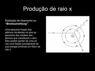 Produção de raio x Radiação de freamento ou  “Bremsstrahlung” ,   Uma pequena fração dos elétrons incidentes no alvo se aproxima dos núcleos dos átomos que constituem o alvo . Eles podem perder de uma só vez uma fração considerável de sua energia emitindo um fóton de raio x  