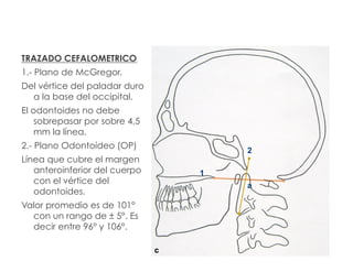TRAZADO CEFALOMETRICO
1.- Plano de McGregor.
Del vértice del paladar duro
a la base del occipital.
El odontoides no debe
sobrepasar por sobre 4,5
mm la línea.
2.- Plano Odontoídeo (OP)
Línea que cubre el margen
anteroinferior del cuerpo
con el vértice del
odontoides.
Valor promedio es de 101°
con un rango de ± 5°. Es
decir entre 96° y 106°.
a
1
2
c
 