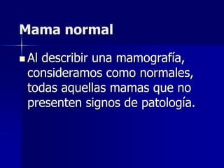 Mama normal
 Al describir una mamografía,
consideramos como normales,
todas aquellas mamas que no
presenten signos de patología.
 
