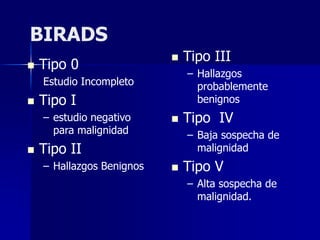 BIRADS
 Tipo 0
Estudio Incompleto
 Tipo I
– estudio negativo
para malignidad
 Tipo II
– Hallazgos Benignos
 Tipo III
– Hallazgos
probablemente
benignos
 Tipo IV
– Baja sospecha de
malignidad
 Tipo V
– Alta sospecha de
malignidad.
 