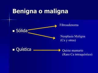 Benigna o maligna
 Sólida
 Quística
Fibroadenoma
Neoplasia Maligna
(Ca y otras)
Quiste mamario
(Raro Ca intraquístico)
 