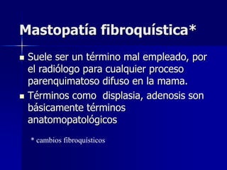 Mastopatía fibroquística*
 Suele ser un término mal empleado, por
el radiólogo para cualquier proceso
parenquimatoso difuso en la mama.
 Términos como displasia, adenosis son
básicamente términos
anatomopatológicos
* cambios fibroquísticos
 
