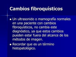 Cambios fibroquísticos
 Un ultrasonido o mamografía normales
en una paciente con cambios
fibroquísticos, no cambia este
diagnóstico, ya que estos cambios
pueden estar fuera del alcance de los
métodos de imagen.
 Recordar que es un término
histopatológico.
 