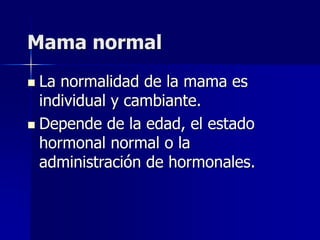 Mama normal
 La normalidad de la mama es
individual y cambiante.
 Depende de la edad, el estado
hormonal normal o la
administración de hormonales.
 