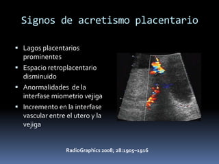 Signos de acretismo placentario

 Lagos placentarios
  prominentes
 Espacio retroplacentario
  disminuido
 Anormalidades de la
  interfase miometrio vejiga
 Incremento en la interfase
  vascular entre el utero y la
  vejiga


                 RadioGraphics 2008; 28:1905–1916
 