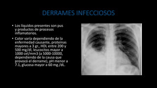 DERRAMES INFECCIOSOS
• Los líquidos presentes son pus
y productos de procesos
inflamatorios.
• Color varía dependiendo de la
enfermedad causante, proteínas
mayores a 3 gr., HDL entre 200 y
500 mg/dl, leucocitos mayor a
1000 cel/mm3 (a 5000-10000,
dependiendo de la causa que
provocó el derrame), pH menor a
7.1, glucosa mayor a 60 mg./dL.
 