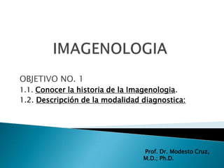 OBJETIVO NO. 1
1.1. Conocer la historia de la Imagenologia.
1.2. Descripción de la modalidad diagnostica:




                                 Prof. Dr. Modesto Cruz,
                                 M.D.; Ph.D.
 