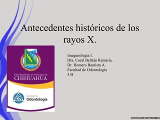 Antecedentes históricos de los
         rayos X.
           Imagenologia I.
           Dra. Coral Beltrán Rentaría.
           Dr. Homero Bautista A.
           Facultad de Odontología
           3B
 