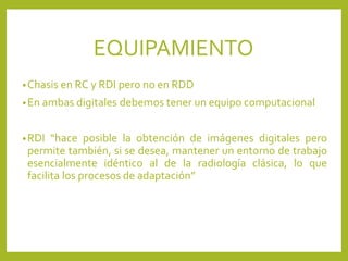 •Chasis en RC y RDI pero no en RDD
•En ambas digitales debemos tener un equipo computacional
•RDI “hace posible la obtención de imágenes digitales pero
permite también, si se desea, mantener un entorno de trabajo
esencialmente idéntico al de la radiología clásica, lo que
facilita los procesos de adaptación”
EQUIPAMIENTO
 