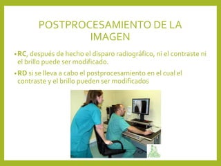 •RC, después de hecho el disparo radiográfico, ni el contraste ni
el brillo puede ser modificado.
•RD si se lleva a cabo el postprocesamiento en el cual el
contraste y el brillo pueden ser modificados
POSTPROCESAMIENTO DE LA
IMAGEN
 