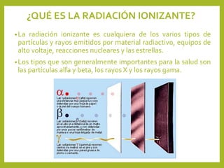 •La radiación ionizante es cualquiera de los varios tipos de
partículas y rayos emitidos por material radiactivo, equipos de
alto voltaje, reacciones nucleares y las estrellas.
•Los tipos que son generalmente importantes para la salud son
las partículas alfa y beta, los rayos X y los rayos gama.
¿QUÉ ES LA RADIACIÓN IONIZANTE?
 
