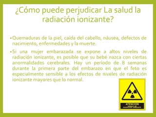 •Quemaduras de la piel, caída del cabello, náusea, defectos de
nacimiento, enfermedades y la muerte.
•Si una mujer embarazada se expone a altos niveles de
radiación ionizante, es posible que su bebé nazca con ciertas
anormalidades cerebrales. Hay un período de 8 semanas
durante la primera parte del embarazo en que el feto es
especialmente sensible a los efectos de niveles de radiación
ionizante mayores que lo normal.
¿Cómo puede perjudicar La salud la
radiación ionizante?
 