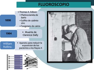 •Thomas A. Edison
•Platinocianida de
bario
•Sulfito de cadmio
zinc
•Tungstato de calcio
1898
• Muerte de
Clarence Dally
1904
• Aparato para reducir la
exposicion de los
pacientes a los Rayos X
William
Rollins:
FLUOROSCOPIO
 