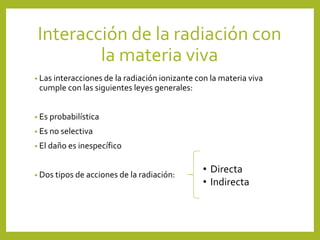 Interacción de la radiación con
la materia viva
• Las interacciones de la radiación ionizante con la materia viva
cumple con las siguientes leyes generales:
• Es probabilística
• Es no selectiva
• El daño es inespecífico
• Dos tipos de acciones de la radiación:
• Directa
• Indirecta
 