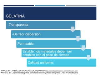 GELATINA
Transparente
-De fácil dispersión
Permeable:
Estable: los materiales deben ser
estables con el paso del tiempo.
Calidad uniforme:
TRIPOD, En LA PELÍCULA RADIOGRÁFICA, disponible en http://radiologiarte.tripod.com/pelicularx.htm
Alvarez L. En La película radiográfica, pantalla de refuerzo y chasis radiográfico. , No. 201290382,2012
 