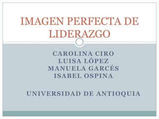CAROLINA CIRO
LUISA LÓPEZ
MANUELA GARCÉS
ISABEL OSPINA
UNIVERSIDAD DE ANTIOQUIA
IMAGEN PERFECTA DE
LIDERAZGO
 