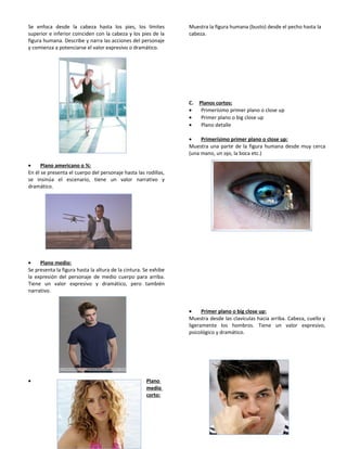 Se enfoca desde la cabeza hasta los pies, los límites
superior e inferior coinciden con la cabeza y los pies de la
figura humana. Describe y narra las acciones del personaje
y comienza a potenciarse el valor expresivo o dramático.
• Plano americano o ¾:
En él se presenta el cuerpo del personaje hasta las rodillas,
se insinúa el escenario, tiene un valor narrativo y
dramático.
• Plano medio:
Se presenta la figura hasta la altura de la cintura. Se exhibe
la expresión del personaje de medio cuerpo para arriba.
Tiene un valor expresivo y dramático, pero también
narrativo.
• Plano
medio
corto:
Muestra la figura humana (busto) desde el pecho hasta la
cabeza.
C. Planos cortos:
• Primerísimo primer plano o close up
• Primer plano o big close up
• Plano detalle
• Primerísimo primer plano o close up:
Muestra una parte de la figura humana desde muy cerca
(una mano, un ojo, la boca etc.)
• Primer plano o big close up:
Muestra desde las clavículas hacia arriba. Cabeza, cuello y
ligeramente los hombros. Tiene un valor expresivo,
psicológico y dramático.
 