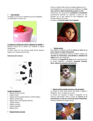 • Plano detalle:
La imagen se centra en un objeto de cerca (un bolígrafo,
un despertador, una flor, etc.)
EL ÁNGULO O PUNTO DE VISTA O ÁNGULO DE VISIÓN La
posición relativa de la cámara con respecto al objeto
fotografiado.
Al tomar vistas con una cámara puede formar diversos
ángulos con nuestro punto de vista.
Posiciones de la cámara:
•
CLASES DE ÁNGULOS
• Ángulo frontal o normal.
• Ángulo Picado.
• Ángulo cenital o picado extremo o vista de pájaro
• Ángulo contrapicado.
• Ángulo nadir o contrapicado extremo
• Ángulo rasante.
• Ángulo inclinado.
• Ángulo imposible.
• Ángulo aéreo.
• Ángulo frontal o normal:
Como su nombre indica, éste es el ángulo habitual con el
que fotografiamos y se caracteriza por establecer una línea
entre cámara y objeto fotografiado paralela al suelo.
Proporciona una sensación de estabilidad y tranquilidad,
precisamente derivada de originarse a partir de una
posición con la que solemos no sólo fotografiar, sino
también observar el mundo.
Sin duda, es el tipo de ángulo más empleado.
• Ángulo picado:
Este ángulo se produce cuando la cámara se sitúa en un
plano superior al objeto fotografiado.
Precisamente esta posición superior también conlleva una
situación de inferioridad, vulnerabilidad o debilidad del
objeto dentro de la fotografía.
Es habitual en fotografía de niños (como consecuencia de
su mayor fragilidad y debilidad), pequeños animales,
flores, objetos de pequeñas dimensiones...
• Ángulo cenital o picado extremo o vista de pájaro:
La cámara se sitúa justo encima del sujeto u objeto a
fotografiar. No es un ángulo muy usual.
La cámara con respecto al objeto a fotografiar es de
extrema superioridad, hasta el punto de situarse en la
perpendicular al suelo por encima del sujeto fotografiado,
entonces hablamos de ángulo cenital.
 