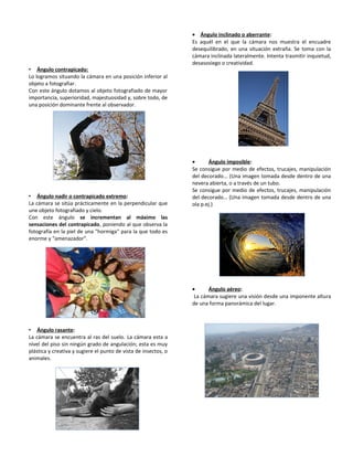 • Ángulo contrapicado:
Lo logramos situando la cámara en una posición inferior al
objeto a fotografiar.
Con este ángulo dotamos al objeto fotografiado de mayor
importancia, superioridad, majestuosidad y, sobre todo, de
una posición dominante frente al observador.
• Ángulo nadir o contrapicado extremo:
La cámara se sitúa prácticamente en la perpendicular que
une objeto fotografiado y cielo.
Con este ángulo se incrementan al máximo las
sensaciones del contrapicado, poniendo al que observa la
fotografía en la piel de una "hormiga" para la que todo es
enorme y "amenazador".
• Ángulo rasante:
La cámara se encuentra al ras del suelo. La cámara esta a
nivel del piso sin ningún grado de angulación; esta es muy
plástica y creativa y sugiere el punto de vista de insectos, o
animales.
• Ángulo inclinado o aberrante:
Es aquél en el que la cámara nos muestra el encuadre
desequilibrado, en una situación extraña. Se toma con la
cámara inclinada lateralmente. Intenta trasmitir inquietud,
desasosiego o creatividad.
• Ángulo imposible:
Se consigue por medio de efectos, trucajes, manipulación
del decorado... (Una imagen tomada desde dentro de una
nevera abierta, o a través de un tubo.
Se consigue por medio de efectos, trucajes, manipulación
del decorado… (Una imagen tomada desde dentro de una
ola p.ej.)
• Ángulo aéreo:
La cámara sugiere una visión desde una imponente altura
de una forma panorámica del lugar.
 