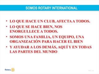 TITLE | 42
SOMOS ROTARY INTERNATIONAL
• LO QUE HACE UN CLUB, AFECTAA TODOS.
• LO QUE SE HACE BIEN, NOS
ENORGULLECE A TODOS.
• SOMOS UNA FAMILIA, UN EQUIPO, UNA
ORGANIZACIÓN PARA HACER EL BIEN
• Y AYUDAR A LOS DEMÁS, AQUÍ Y EN TODAS
LAS PARTES DEL MUNDO
 