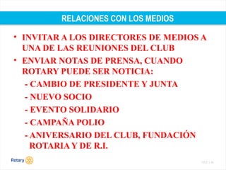 TITLE | 44
RELACIONES CON LOS MEDIOS
• INVITAR A LOS DIRECTORES DE MEDIOS A
UNA DE LAS REUNIONES DEL CLUB
• ENVIAR NOTAS DE PRENSA, CUANDO
ROTARY PUEDE SER NOTICIA:
- CAMBIO DE PRESIDENTE Y JUNTA
- NUEVO SOCIO
- EVENTO SOLIDARIO
- CAMPAÑA POLIO
- ANIVERSARIO DEL CLUB, FUNDACIÓN
ROTARIA Y DE R.I.
 