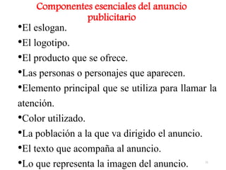 •El eslogan.
•El logotipo.
•El producto que se ofrece.
•Las personas o personajes que aparecen.
•Elemento principal que se utiliza para llamar la
atención.
•Color utilizado.
•La población a la que va dirigido el anuncio.
•El texto que acompaña al anuncio.
•Lo que representa la imagen del anuncio.
Componentes esenciales del anuncio
publicitario
11
 