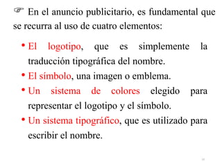 • El logotipo, que es simplemente la
traducción tipográfica del nombre.
• El símbolo, una imagen o emblema.
• Un sistema de colores elegido para
representar el logotipo y el símbolo.
• Un sistema tipográfico, que es utilizado para
escribir el nombre.
 En el anuncio publicitario, es fundamental que
se recurra al uso de cuatro elementos:
13
 