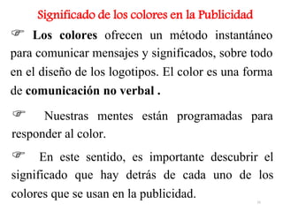 Significado de los colores en la Publicidad
 Los colores ofrecen un método instantáneo
para comunicar mensajes y significados, sobre todo
en el diseño de los logotipos. El color es una forma
de comunicación no verbal .
 Nuestras mentes están programadas para
responder al color.
 En este sentido, es importante descubrir el
significado que hay detrás de cada uno de los
colores que se usan en la publicidad. 15
 