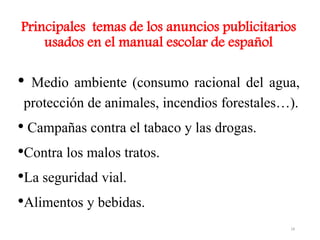Principales temas de los anuncios publicitarios
usados en el manual escolar de español
• Medio ambiente (consumo racional del agua,
protección de animales, incendios forestales…).
• Campañas contra el tabaco y las drogas.
•Contra los malos tratos.
•La seguridad vial.
•Alimentos y bebidas.
18
 