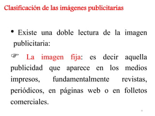 • Existe una doble lectura de la imagen
publicitaria:
 La imagen fija: es decir aquella
publicidad que aparece en los medios
impresos, fundamentalmente revistas,
periódicos, en páginas web o en folletos
comerciales.
Clasificación de las imágenes publicitarias
20
 