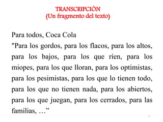 Para todos, Coca Cola
"Para los gordos, para los flacos, para los altos,
para los bajos, para los que ríen, para los
miopes, para los que lloran, para los optimistas,
para los pesimistas, para los que lo tienen todo,
para los que no tienen nada, para los abiertos,
para los que juegan, para los cerrados, para las
familias, …”
TRANSCRIPCIÓN
(Un fragmento del texto)
27
 