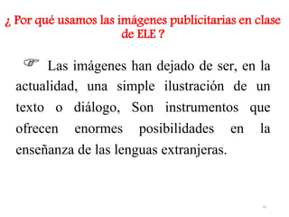 ¿ Por qué usamos las imágenes publicitarias en clase
de ELE ?
 Las imágenes han dejado de ser, en la
actualidad, una simple ilustración de un
texto o diálogo, Son instrumentos que
ofrecen enormes posibilidades en la
enseñanza de las lenguas extranjeras.
29
 