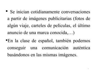 • Se inician cotidianamente conversaciones
a partir de imágenes publicitarias (fotos de
algún viaje, carteles de películas, el último
anuncio de una marca conocida,…)
•En la clase de español, también podemos
conseguir una comunicación auténtica
basándonos en las mismas imágenes.
3
 