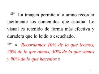  La imagen permite al alumno recordar
fácilmente los contenidos que estudia. Lo
visual es retenido de forma más efectiva y
duradera que lo leído o escuchado.
 « Recordamos 10% de lo que leemos,
20% de lo que oímos, 30% de lo que vemos
y 90% de lo que hacemos »
33
 