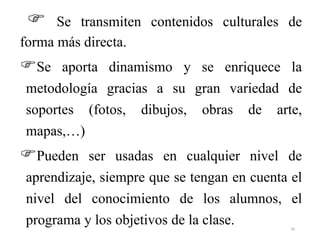  Se transmiten contenidos culturales de
forma más directa.
Se aporta dinamismo y se enriquece la
metodología gracias a su gran variedad de
soportes (fotos, dibujos, obras de arte,
mapas,…)
Pueden ser usadas en cualquier nivel de
aprendizaje, siempre que se tengan en cuenta el
nivel del conocimiento de los alumnos, el
programa y los objetivos de la clase. 34
 