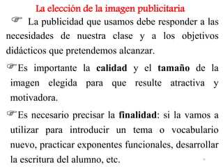 La elección de la imagen publicitaria
 La publicidad que usamos debe responder a las
necesidades de nuestra clase y a los objetivos
didácticos que pretendemos alcanzar.
Es importante la calidad y el tamaño de la
imagen elegida para que resulte atractiva y
motivadora.
Es necesario precisar la finalidad: si la vamos a
utilizar para introducir un tema o vocabulario
nuevo, practicar exponentes funcionales, desarrollar
la escritura del alumno, etc. 35
 