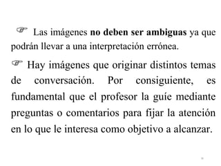  Las imágenes no deben ser ambiguas ya que
podrán llevar a una interpretación errónea.
 Hay imágenes que originar distintos temas
de conversación. Por consiguiente, es
fundamental que el profesor la guíe mediante
preguntas o comentarios para fijar la atención
en lo que le interesa como objetivo a alcanzar.
36
 