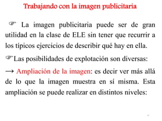 Trabajando con la imagen publicitaria
 La imagen publicitaria puede ser de gran
utilidad en la clase de ELE sin tener que recurrir a
los típicos ejercicios de describir qué hay en ella.
Las posibilidades de explotación son diversas:
→ Ampliación de la imagen: es decir ver más allá
de lo que la imagen muestra en sí misma. Esta
ampliación se puede realizar en distintos niveles:
37
 