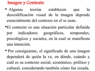 Imagen y Contexto
• Algunas teorías establecen que la
descodificación visual de la imagen depende
esencialmente del contexto en el se usan.
•El contexto es una situación particular definida
por indicadores geográficos, temporales,
psicológicos y sociales, en la cual se manifiesta
una intención.
• Por consiguiente, el significado de una imagen
dependerá de quién la ve, en dónde, cuándo y
cuál es su contexto social, económico, político y
cultural, considerando también cómo fue creada.4
 