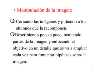 → Manipulación de la imagen:
 Cortando las imágenes y pidiendo a los
alumnos que la recomponen.
Describiendo poco a poco, ocultando
partes de la imagen y enfocando el
objetivo en un detalle que se va a ampliar
cada vez para fomentar hipótesis sobre la
imagen.
42
 