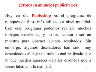 Hoy en día Photoshop es el programa de
retoques de fotos más utilizado a nivel mundial.
Con este programa podemos realizar muchos
trabajos excelentes, y no es necesario ser un
maestro para obtener buenos resultados. Sin
embargo, algunos diseñadores han sido muy
descuidados al dejar un trabajo mal realizado, por
lo que pueden aparecer detalles erróneos que a
veces falsifican la realidad.
Errores en anuncios publicitarios
44
 