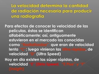 Para efectos de conocer la velocidad de las
películas, éstas se identifican
alfabéticamente; así, antiguamente
estuvieron en el mercado las conocidas
como “Radiatizadas”, que eran de velocidad
lenta “C”; luego vinieron las Ultra rápidas, de
velocidad “D” (Ultra Speed)
Hoy en dia existen las súper rápidas, de
velocidad “E” (Ekta Speed, “E Plus” y “F”
(Insigth)
 