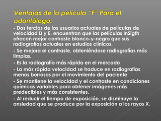  - Dos tercios de los usuarios actuales de películas de
velocidad D y E, encuentran que las películas InSigth
ofrecen mejor contraste blanco-y-negro que sus
radiografías actuales en estudios clínicos.
 - Se mejora el contraste, obteniéndose radiografías más
limpias.
 - Es la radiografía más rápida en el mercado
 - La más rápida velocidad se traduce en radiografías
menos borrosas por el movimiento del paciente
 - Se mantiene la velocidad y el contraste en condiciones
químicas variables para obtener imágenes más
predecibles y más consistentes.
 - Al reducir el tiempo de exposición, se disminuye la
ansiedad que se produce por la exposición a los rayos X.
 