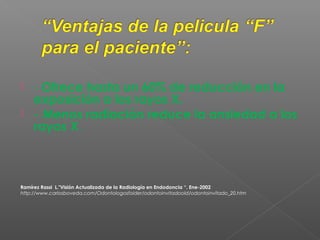  - Ofrece hasta un 60% de reducción en la
exposición a los rayos X.
 - Menos radiación reduce la ansiedad a los
rayos X .
Ramírez Rassi L."Visión Actualizada de la Radiología en Endodoncia “. Ene-2002
http://www.carlosboveda.com/Odontologosfolder/odontoinvitadoold/odontoinvitado_20.htm
 