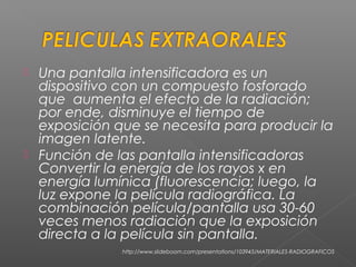  Una pantalla intensificadora es un
dispositivo con un compuesto fosforado
que aumenta el efecto de la radiación;
por ende, disminuye el tiempo de
exposición que se necesita para producir la
imagen latente.
 Función de las pantalla intensificadoras
Convertir la energía de los rayos x en
energía lumínica (fluorescencia; luego, la
luz expone la película radiográfica. La
combinación película/pantalla usa 30-60
veces menos radiación que la exposición
directa a la película sin pantalla.
http://www.slideboom.com/presentations/103945/MATERIALES-RADIOGRAFICOS
 