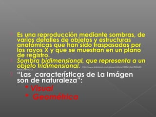  Es una reproducción mediante sombras, de
varios detalles de objetos y estructuras
anatómicas que han sido traspasadas por
los rayos X y que se muestran en un plano
de registro.
 Sombra bidimensional, que representa a un
objeto tridimensional. http://www.slideboom.com/presentations/103945/MATERIALES-
RADIOGRAFICOS
 “Las características de La Imágen
son de naturaleza”:
* Visual
* Geométrica
 