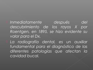  Inmediatamente después del
descubrimiento de los rayos X por
Roentgen, en 1895, se hizo evidente su
valor para el Dx.
 La radiografía dental, es un auxiliar
fundamental para el diagnóstico de las
diferentes patologías que afectan la
cavidad bucal.
 